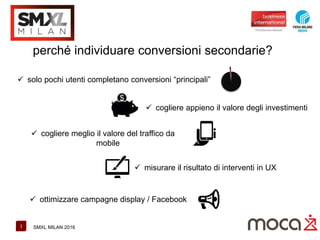 1 SMXL MILAN 2016
perché individuare conversioni secondarie?
 solo pochi utenti completano conversioni “principali”
 cogliere appieno il valore degli investimenti
 cogliere meglio il valore del traffico da
mobile
 misurare il risultato di interventi in UX
 ottimizzare campagne display / Facebook
 
