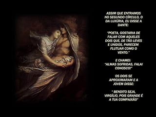 ASSIM QUE ENTRAMOS NO SEGUNDO CÍRCULO, O DA LUXÚRIA, EU DISSE A DANTE:  “ POETA, GOSTARIA DE FALAR COM AQUELES DOIS QUE, DE TÃO LEVES E UNIDOS, PARECEM  FLUTUAR COMO O VENTO.” E CHAMEI:  “ ALMAS SOFRIDAS, FALAI CONOSCO!” OS DOIS SE APROXIMARAM E A JOVEM DISSE: “  BENDITO SEJA, VIRGÍLIO, POIS GRANDE É A TUA COMPAIXÃO” 