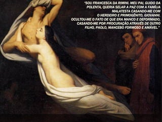 “ SOU FRANCESCA DA RIMINI. MEU PAI, GUIDO DA POLENTA, QUERIA SELAR A PAZ COM A FAMÍLIA MALATESTA CASANDO-ME COM O HERDEIRO E PRIMOGÊNITO, GIOVANNI. OCULTOU-ME O FATO DE QUE ERA MANCO E DEFORMADO, CASANDO-ME POR PROCURAÇÃO ATRAVÉS DE OUTRO FILHO, PAOLO, MANCEBO FORMOSO E AMÁVEL.”   