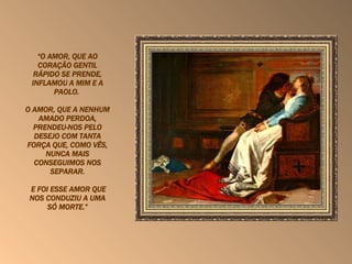   “ O AMOR, QUE AO CORAÇÃO GENTIL RÁPIDO SE PRENDE, INFLAMOU A MIM E A PAOLO.  O AMOR, QUE A NENHUM AMADO PERDOA, PRENDEU-NOS PELO DESEJO COM TANTA FORÇA QUE, COMO VÊS, NUNCA MAIS CONSEGUIMOS NOS SEPARAR. E FOI ESSE AMOR QUE NOS CONDUZIU A UMA SÓ MORTE.” 