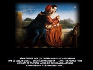         ” NÃO HÁ MAIOR  DOR QUE LEMBRAR DA FELICIDADE PASSADA.  MAS SE DESEJAS SABER,  -  CONTINUOU FRANCESCA  -    E POR TUA PIEDADE PARA  CONOSCO, TE CONTAREI,  AINDA QUE BANHADA EM LÁGRIMAS, COMO NASCEU A FLOR DO NOSSO  AFETO.” 
