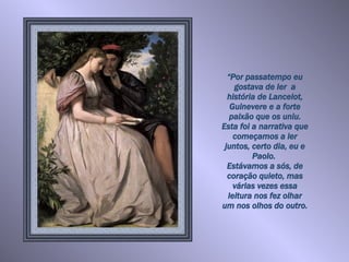 “ Por passatempo eu gostava de ler  a história de Lancelot, Guinevere e a forte paixão que os uniu. Esta foi a narrativa que começamos a ler juntos, certo dia, eu e Paolo.  Estávamos a sós, de coração quieto, mas várias vezes essa leitura nos fez olhar um nos olhos do outro.   