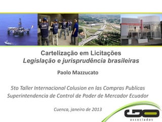 Cartelização em Licitações
      Legislação e jurisprudência brasileiras
                    Paolo Mazzucato

 5to Taller Internacional Colusion en las Compras Publicas
Superintendencia de Control de Poder de Mercador Ecuador

                   Cuenca, janeiro de 2013
 