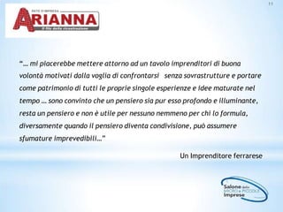 11
“… mi piacerebbe mettere attorno ad un tavolo imprenditori di buona
volontà motivati dalla voglia di confrontarsi senza sovrastrutture e portare
come patrimonio di tutti le proprie singole esperienze e idee maturate nel
tempo … sono convinto che un pensiero sia pur esso profondo e illuminante,
resta un pensiero e non è utile per nessuno nemmeno per chi lo formula,
diversamente quando il pensiero diventa condivisione, può assumere
sfumature imprevedibili…”
Un Imprenditore ferrarese
 