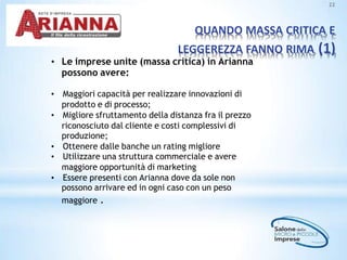 QUANDO MASSA CRITICA E
LEGGEREZZA FANNO RIMA (1)
22
• Le imprese unite (massa critica) in Arianna
possono avere:
• Maggiori capacità per realizzare innovazioni di
prodotto e di processo;
• Migliore sfruttamento della distanza fra il prezzo
riconosciuto dal cliente e costi complessivi di
produzione;
• Ottenere dalle banche un rating migliore
• Utilizzare una struttura commerciale e avere
maggiore opportunità di marketing
• Essere presenti con Arianna dove da sole non
possono arrivare ed in ogni caso con un peso
maggiore .
 