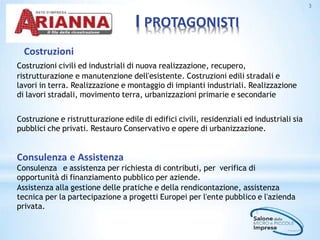 I PROTAGONISTI
3
Costruzioni
Costruzioni civili ed industriali di nuova realizzazione, recupero,
ristrutturazione e manutenzione dell'esistente. Costruzioni edili stradali e
lavori in terra. Realizzazione e montaggio di impianti industriali. Realizzazione
di lavori stradali, movimento terra, urbanizzazioni primarie e secondarie
Costruzione e ristrutturazione edile di edifici civili, residenziali ed industriali sia
pubblici che privati. Restauro Conservativo e opere di urbanizzazione.
Consulenza e Assistenza
Consulenza e assistenza per richiesta di contributi, per verifica di
opportunità di finanziamento pubblico per aziende.
Assistenza alla gestione delle pratiche e della rendicontazione, assistenza
tecnica per la partecipazione a progetti Europei per l'ente pubblico e l'azienda
privata.
 