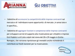 GLI OBIETTIVI
8
• l'obiettivo di accrescere la competitività delle imprese contraenti sul
mercato e di individuare nuove opportunità di mercato ,in senso lato e
in specifico…
• l'obiettivo di aggregare funzioni e competenze delle imprese contraenti
per sviluppare servizi di supporto alla ricostruzione per cittadini e imprese
Enti Pubblici o di Culto colpiti dal sisma del 20 e 29 maggio in Emilia –
Romagna, che vorranno ripristinare gli immobili anche richiedendo il
contributo sui fondi stanziati per la ricostruzione.
 