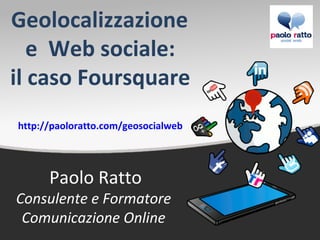 Geolocalizzazione
   e Web sociale:
il caso Foursquare
http://paoloratto.com/geosocialweb




      Paolo Ratto
Consulente e Formatore
 Comunicazione Online
 