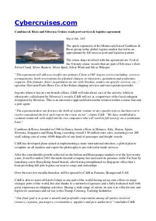 Cybercruises.com
Cambiaso & Risso and Silversea Cruises reach port services & logistics agreement
March 16th, 2015
The quick expansion of the Montecarlo based Cambiaso &
Risso group in the global logistic market has led to an
appointment by Silversea as port and logistics partner.
The cruise ships involved with the agreement are 5 out of
the 8 luxury cruise vessels that are part of Silversea’s fleet:
Silver Cloud, Silver Shadow, Silver Spirit, Silver Wind and Silver Whisper.
“The agreement will allow us to offer our primary Client a 360° degree service including: services
arrangements, berth reservations for planned changes or itineraries, quotations and proformas
requests, DAs formats, direct negotiations on site with Vendors, tenders on specific services, etc…”
specifies Giovanni Paolo Risso Ceo of the Italian shipping services and tour operator provider.
In ports where it has its own branch offices, C&R will take direct care of the activity; while in
other ports called upon by Silversea’s vessels, C&R will act as a supervisor of the local subagent
designated by Silversea. This is an innovative approach between the relation within a cruise line and
a port agent.
“The agreement does not foresees the birth of a joint venture or any specific newco, but however it
can be considered the first such type in the cruise sector”, claims C&R. “We have established a
common teamwork with staff from the two companies who will work in full synergy on a continuous
basis”.
Cambiaso & Risso, founded in 1946 in Genoa, boasts offices in Monaco, Italy, France, Spain,
Slovenia, Singapore and Hong Kong, recording overall 150 million euro sales, recruiting over 200
staff, taking care of some 4.000 shipcalls of any kind of passenger and freight vessels.
C&R has developed plans aimed at implementing a more international structure, a global plan to
complete on all markets and export his philosophy to provide tailor-made services.
After the considerable growth achieved on the Italian and Monegasque markets over the last twenty
years, from November 2013 the multi-faceted company has increased its presence in the Far East by
launching a new Hong Kong-based branch, after having strengthened its Singapore office that’s
been providing full port logistic services to cargo and cruiseships.
Over the next few months branches will be opened by C&R in Panama, Shangai and UAE.
C&R is able to assist all kind of ships in any part of the world having set up own offices in many
strategic ports of the world, but also thanks to a network of agencies and a fully dedicated staff with
great experience in shipping activities. Having a wide range of action, its aim is to offer diverse and
high level assistance and service to the Tramp, Cruising, Yachting Industries.
“Our final goal is to grant a smooth and profitable cooperation among all parties involved
(owners, captains, passengers, crewmembers, suppliers and port authorities)” concludes C&R.
 
