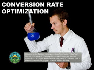 CONVERSION RATE 
OPTIMIZATION 
Welcome to the October 29, 2014 meeting of the Hudson Valley Tech 
Meetup in Kingston, NY. We’re going to talk about conversion rate 
optimization. But if you remember one thing today, it’s to never look at 
the blue stuff without goggles! That was his first mistake… 
 