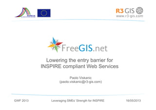 Paolo Viskanic
(paolo.viskanic@r3-gis.com)
Lowering the entry barrier for
INSPIRE compliant Web Services
Leveraging SMEs’ Strength for INSPIREGWF 2013 16/05/2013
 