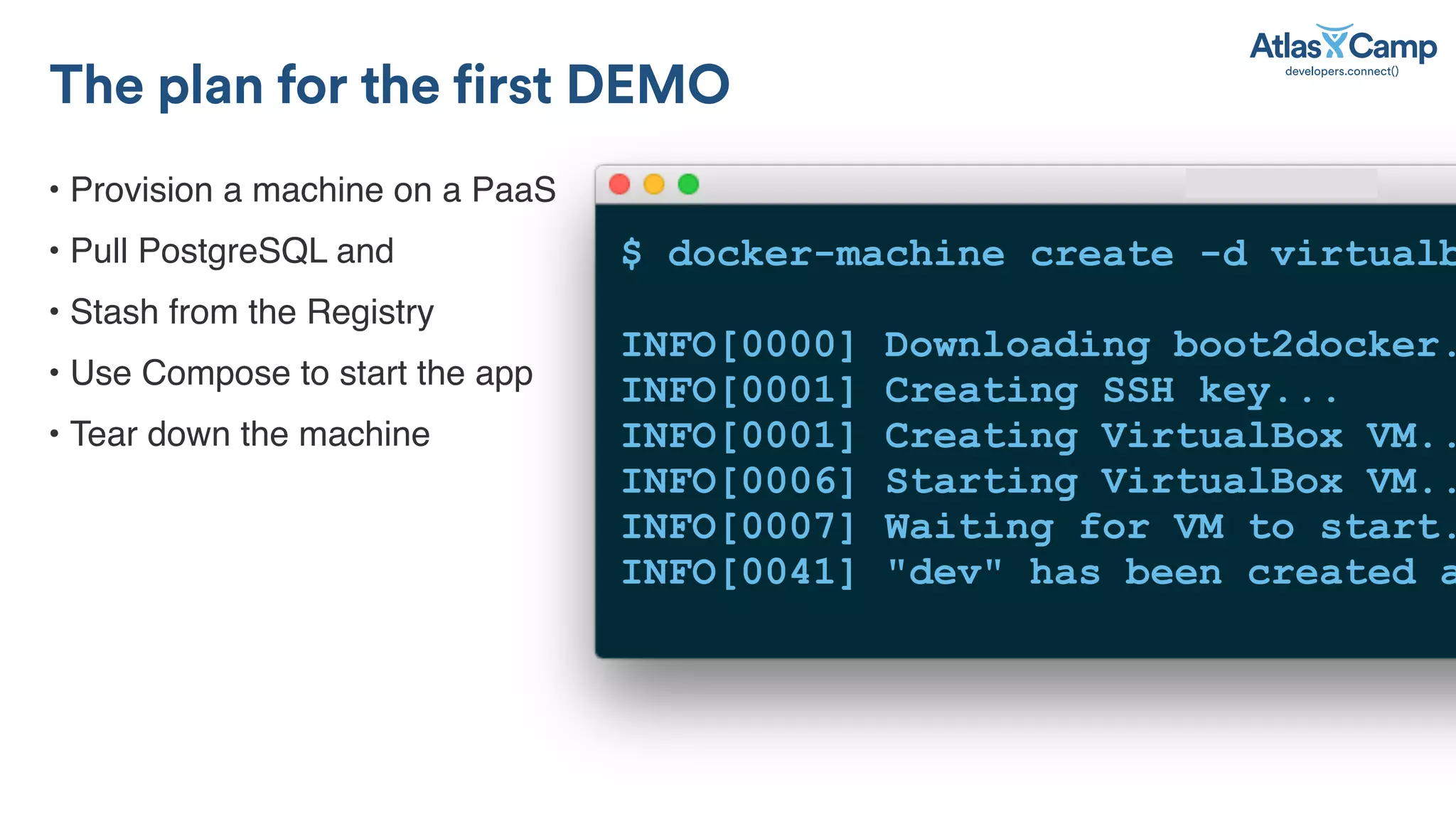 &bull; Provision a machine on a PaaS
&bull; Pull PostgreSQL and
&bull; Stash from the Registry
&bull; Use Compose to start the app
&bull; Tear down the machine
The plan for the first DEMO
$ docker-machine create -d virtualb
INFO[0000] Downloading boot2docker.
INFO[0001] Creating SSH key...
INFO[0001] Creating VirtualBox VM..
INFO[0006] Starting VirtualBox VM..
INFO[0007] Waiting for VM to start.
INFO[0041] "dev" has been created a
 