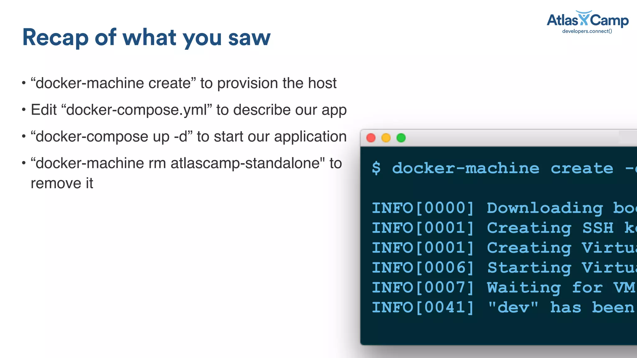 &bull; &ldquo;docker-machine create&rdquo; to provision the host
&bull; Edit &ldquo;docker-compose.yml&rdquo; to describe our app
&bull; &ldquo;docker-compose up -d&rdquo; to start our application
&bull; &ldquo;docker-machine rm atlascamp-standalone" to
remove it
Recap of what you saw
$ docker-machine create -d
INFO[0000] Downloading boo
INFO[0001] Creating SSH ke
INFO[0001] Creating Virtua
INFO[0006] Starting Virtua
INFO[0007] Waiting for VM
INFO[0041] "dev" has been
 