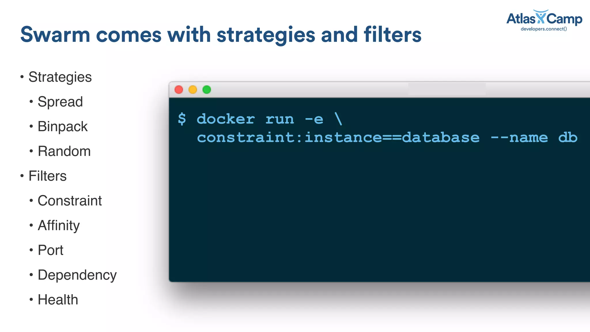 &bull; Strategies
&bull; Spread
&bull; Binpack
&bull; Random
&bull; Filters
&bull; Constraint
&bull; Afﬁnity
&bull; Port
&bull; Dependency
&bull; Health
Swarm comes with strategies and filters
$ docker run -e 
constraint:instance==database --name db
 