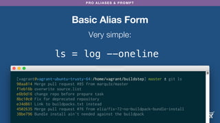 PRO ALIASES & PROMPT
Basic Alias Form
Very simple:
ls = log --oneline
[vagrant@vagrant-ubuntu-trusty-64:/home/vagrant/buildstep] master ± git ls
90aa814 Merge pull request #85 from marqu3z/master
f1eb16b overwrite source.list
e6b9d16 change repo before prepare task
8bc10c0 Fix for deprecated repository
e34d861 Link to buildpacks.txt instead
4502635 Merge pull request #76 from elia/fix-72-no-buildpack-bundle-install
38be796 Bundle install ain't needed against the buildpack
 