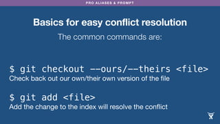 PRO ALIASES & PROMPT
Basics for easy conflict resolution
The common commands are:
$ git checkout --ours/--theirs <file>
Check back out our own/their own version of the ﬁle
$ git add <file>
Add the change to the index will resolve the conﬂict
 