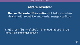PRO ALIASES & PROMPT
rerere resolve!
Reuse Recorded Resolution will help you when
dealing with repetitive and similar merge conflicts.
$ git config --global rerere.enabled true
Turns it on and forget about it
 