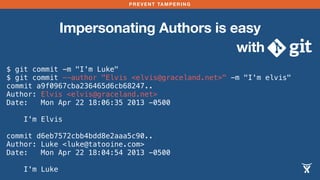 PREVENT TAMPERING
Impersonating Authors is easy
with
$ git commit -m "I'm Luke"
$ git commit --author "Elvis <elvis@graceland.net>" -m "I'm elvis"
commit a9f0967cba236465d6cb68247..
Author: Elvis <elvis@graceland.net>
Date: Mon Apr 22 18:06:35 2013 -0500
I'm Elvis
commit d6eb7572cbb4bdd8e2aaa5c90..
Author: Luke <luke@tatooine.com>
Date: Mon Apr 22 18:04:54 2013 -0500
I'm Luke
 