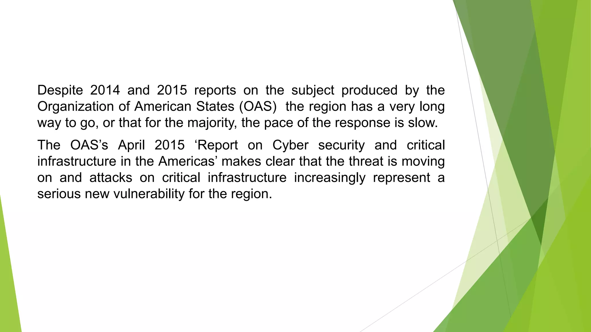 Despite 2014 and 2015 reports on the subject produced by the
Organization of American States (OAS) the region has a very long
way to go, or that for the majority, the pace of the response is slow.
The OAS’s April 2015 ‘Report on Cyber security and critical
infrastructure in the Americas’ makes clear that the threat is moving
on and attacks on critical infrastructure increasingly represent a
serious new vulnerability for the region.
 
