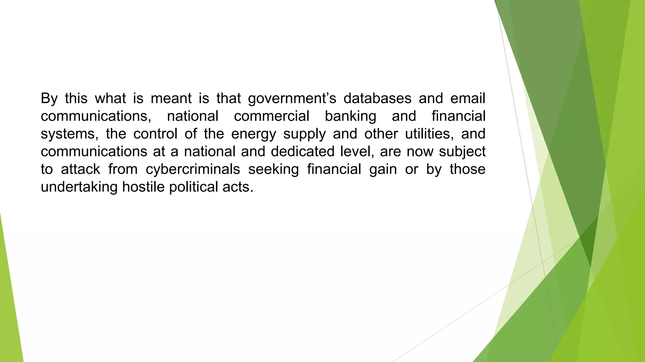 By this what is meant is that government’s databases and email
communications, national commercial banking and financial
systems, the control of the energy supply and other utilities, and
communications at a national and dedicated level, are now subject
to attack from cybercriminals seeking financial gain or by those
undertaking hostile political acts.
 