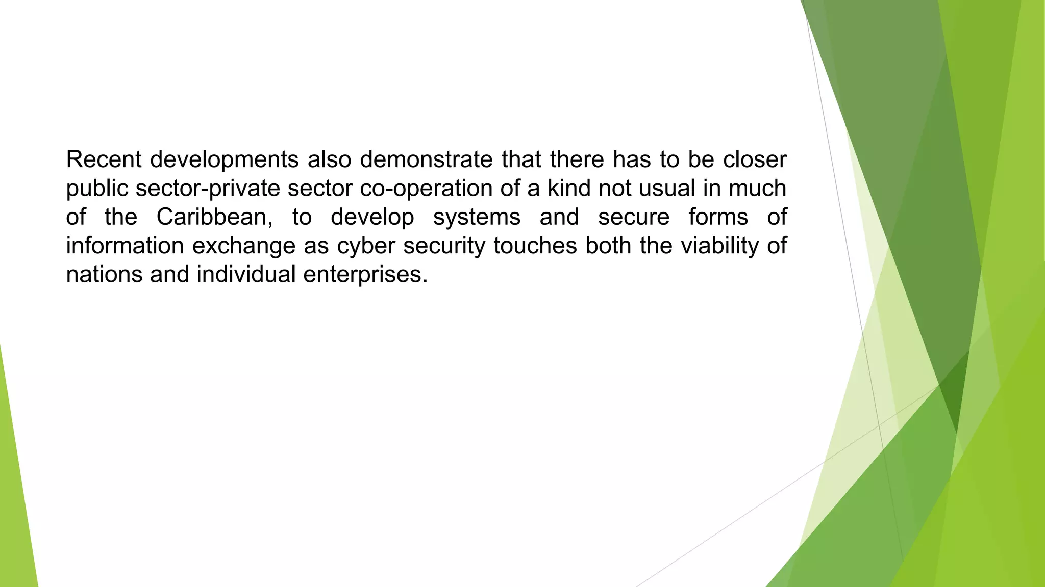 Recent developments also demonstrate that there has to be closer
public sector-private sector co-operation of a kind not usual in much
of the Caribbean, to develop systems and secure forms of
information exchange as cyber security touches both the viability of
nations and individual enterprises.
 