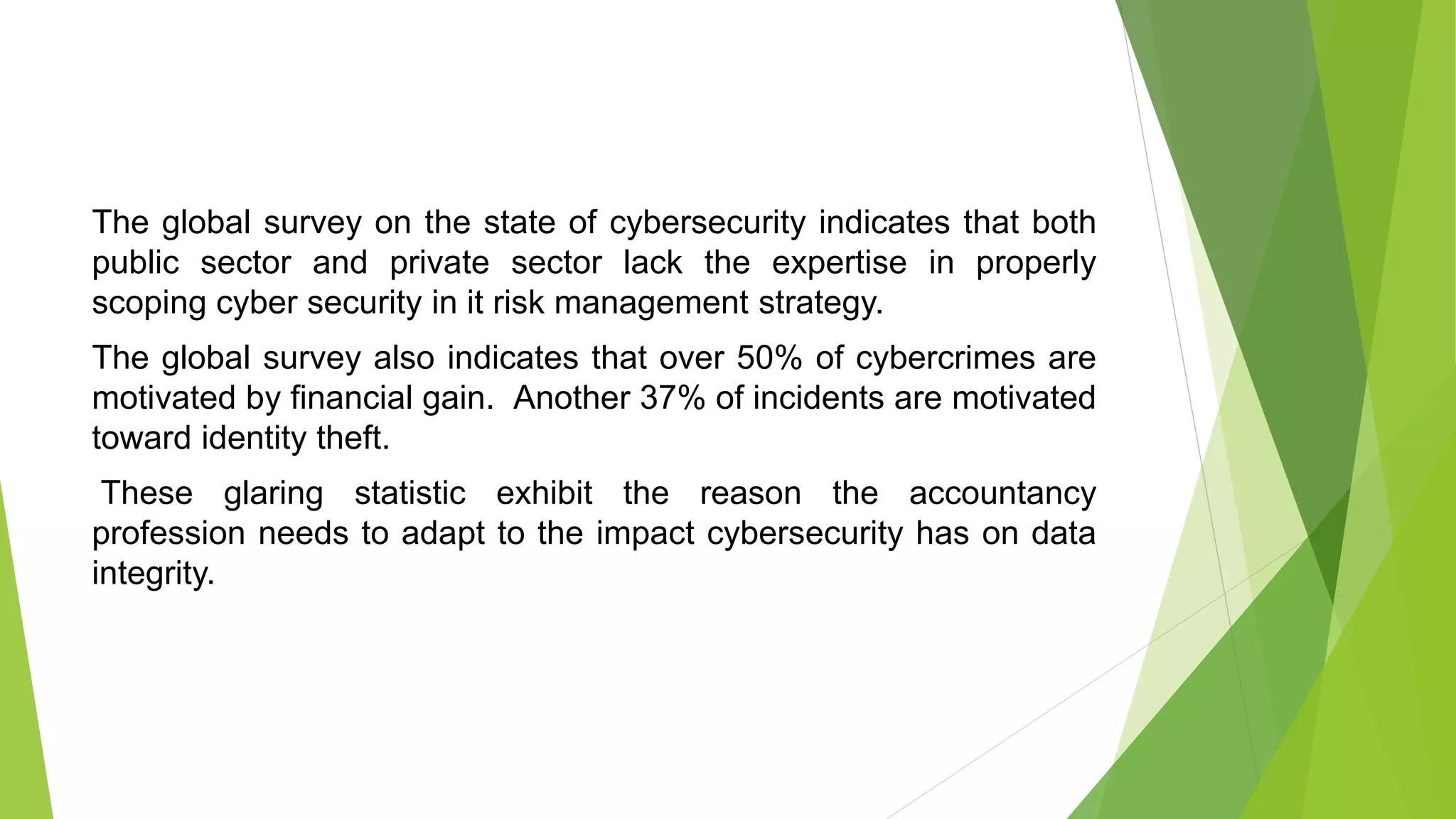 The global survey on the state of cybersecurity indicates that both
public sector and private sector lack the expertise in properly
scoping cyber security in it risk management strategy.
The global survey also indicates that over 50% of cybercrimes are
motivated by financial gain. Another 37% of incidents are motivated
toward identity theft.
These glaring statistic exhibit the reason the accountancy
profession needs to adapt to the impact cybersecurity has on data
integrity.
 