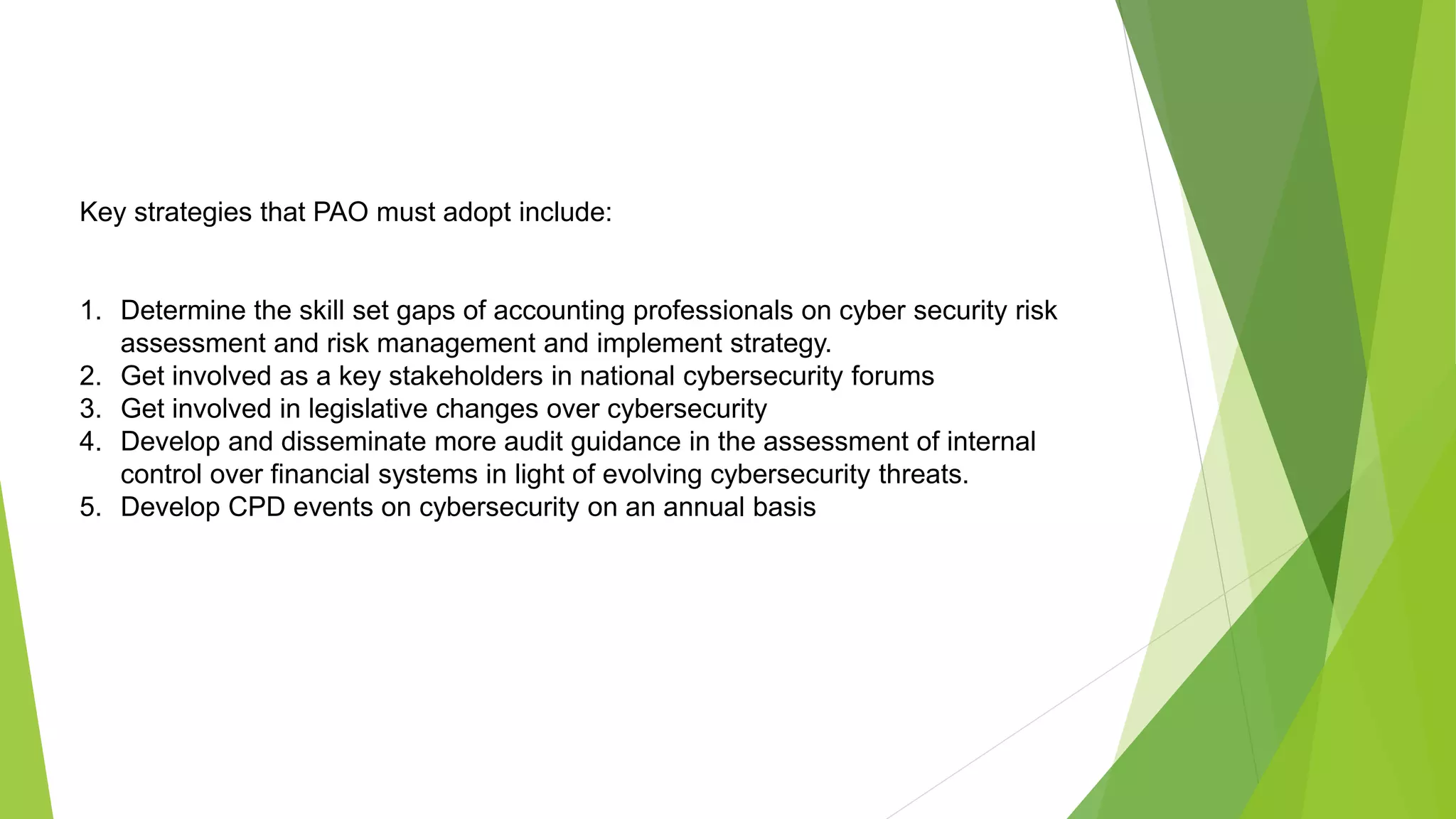 Key strategies that PAO must adopt include:
1. Determine the skill set gaps of accounting professionals on cyber security risk
assessment and risk management and implement strategy.
2. Get involved as a key stakeholders in national cybersecurity forums
3. Get involved in legislative changes over cybersecurity
4. Develop and disseminate more audit guidance in the assessment of internal
control over financial systems in light of evolving cybersecurity threats.
5. Develop CPD events on cybersecurity on an annual basis
 