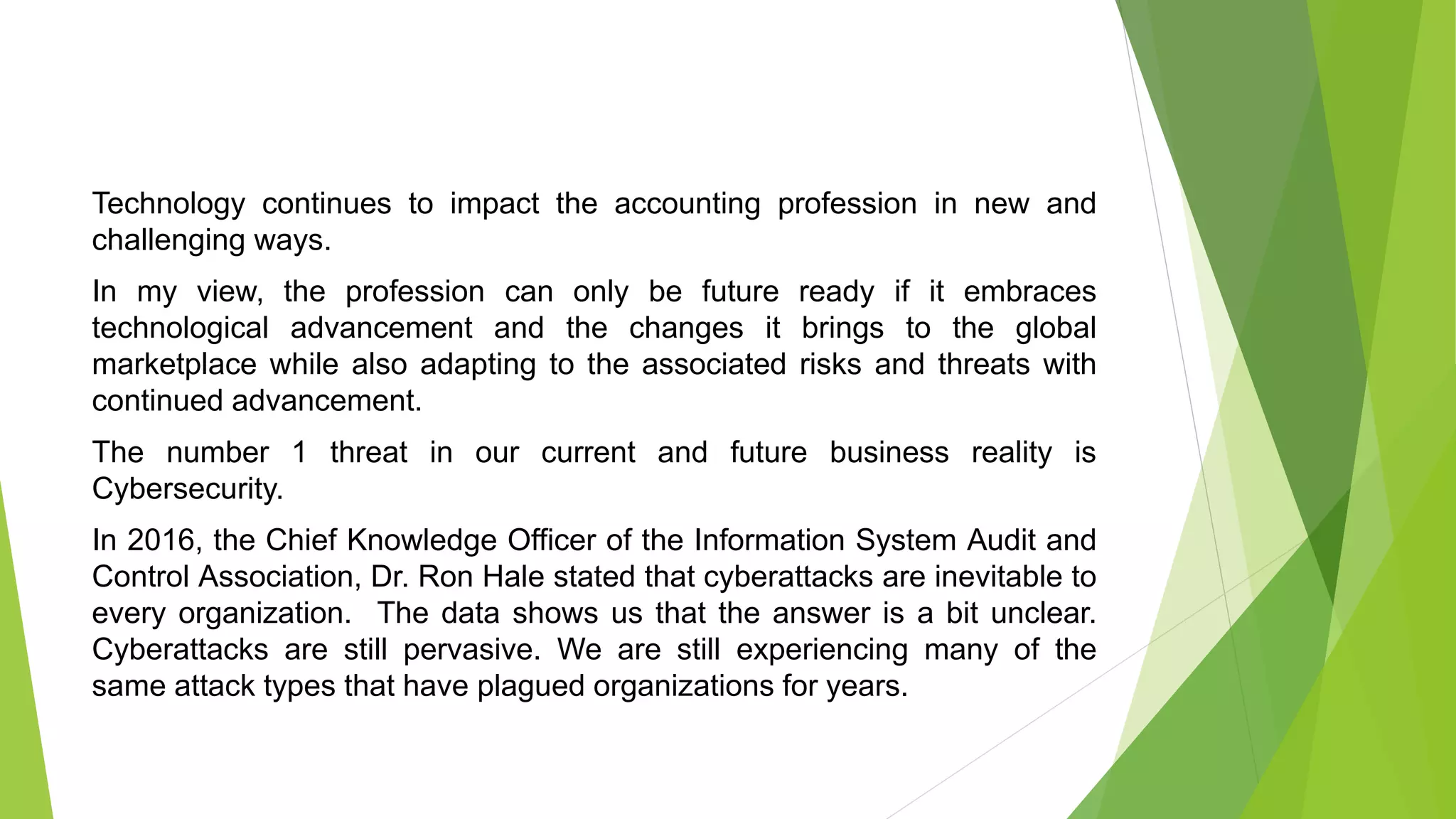 Technology continues to impact the accounting profession in new and
challenging ways.
In my view, the profession can only be future ready if it embraces
technological advancement and the changes it brings to the global
marketplace while also adapting to the associated risks and threats with
continued advancement.
The number 1 threat in our current and future business reality is
Cybersecurity.
In 2016, the Chief Knowledge Officer of the Information System Audit and
Control Association, Dr. Ron Hale stated that cyberattacks are inevitable to
every organization. The data shows us that the answer is a bit unclear.
Cyberattacks are still pervasive. We are still experiencing many of the
same attack types that have plagued organizations for years.
 