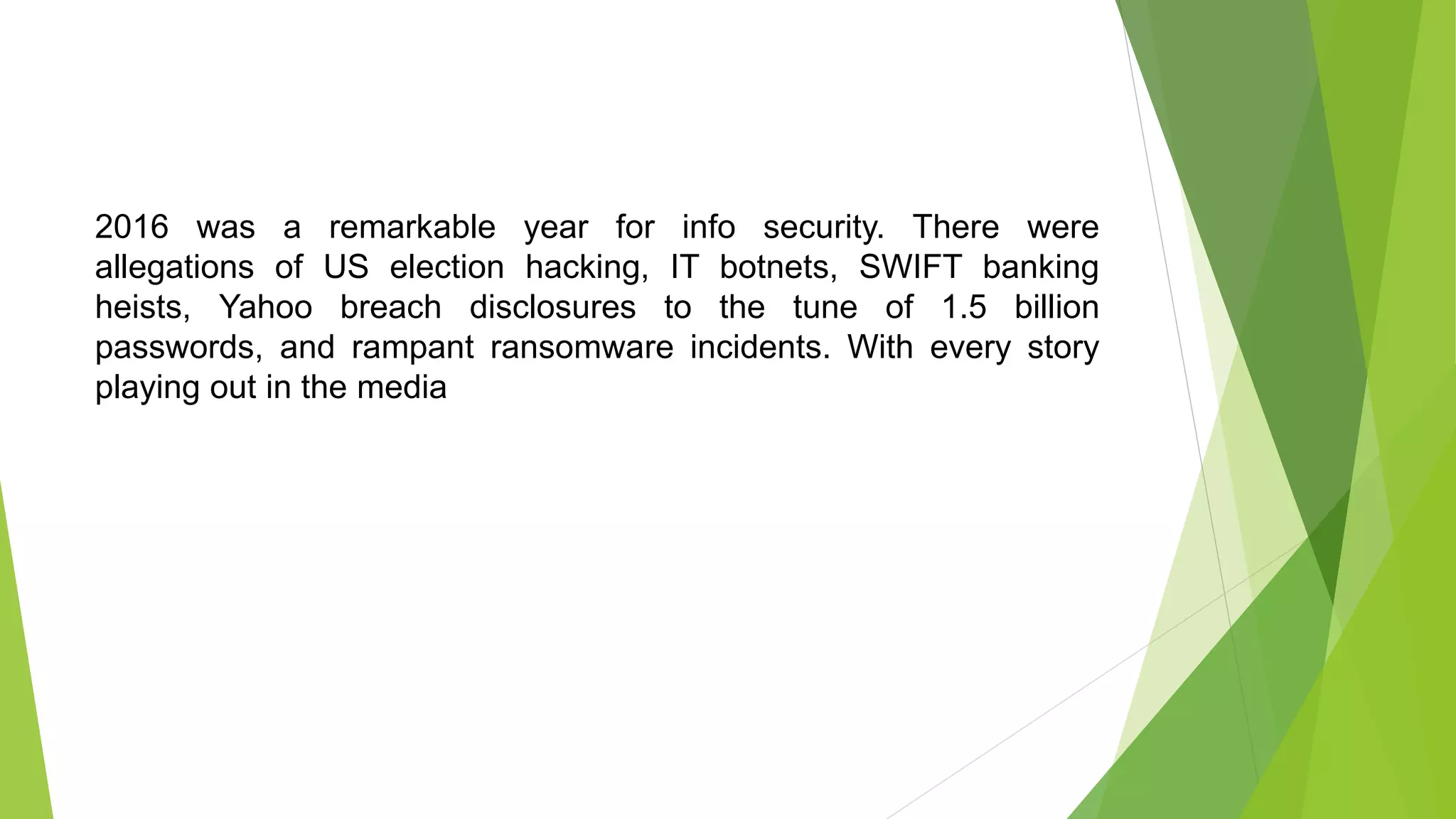 2016 was a remarkable year for info security. There were
allegations of US election hacking, IT botnets, SWIFT banking
heists, Yahoo breach disclosures to the tune of 1.5 billion
passwords, and rampant ransomware incidents. With every story
playing out in the media
 