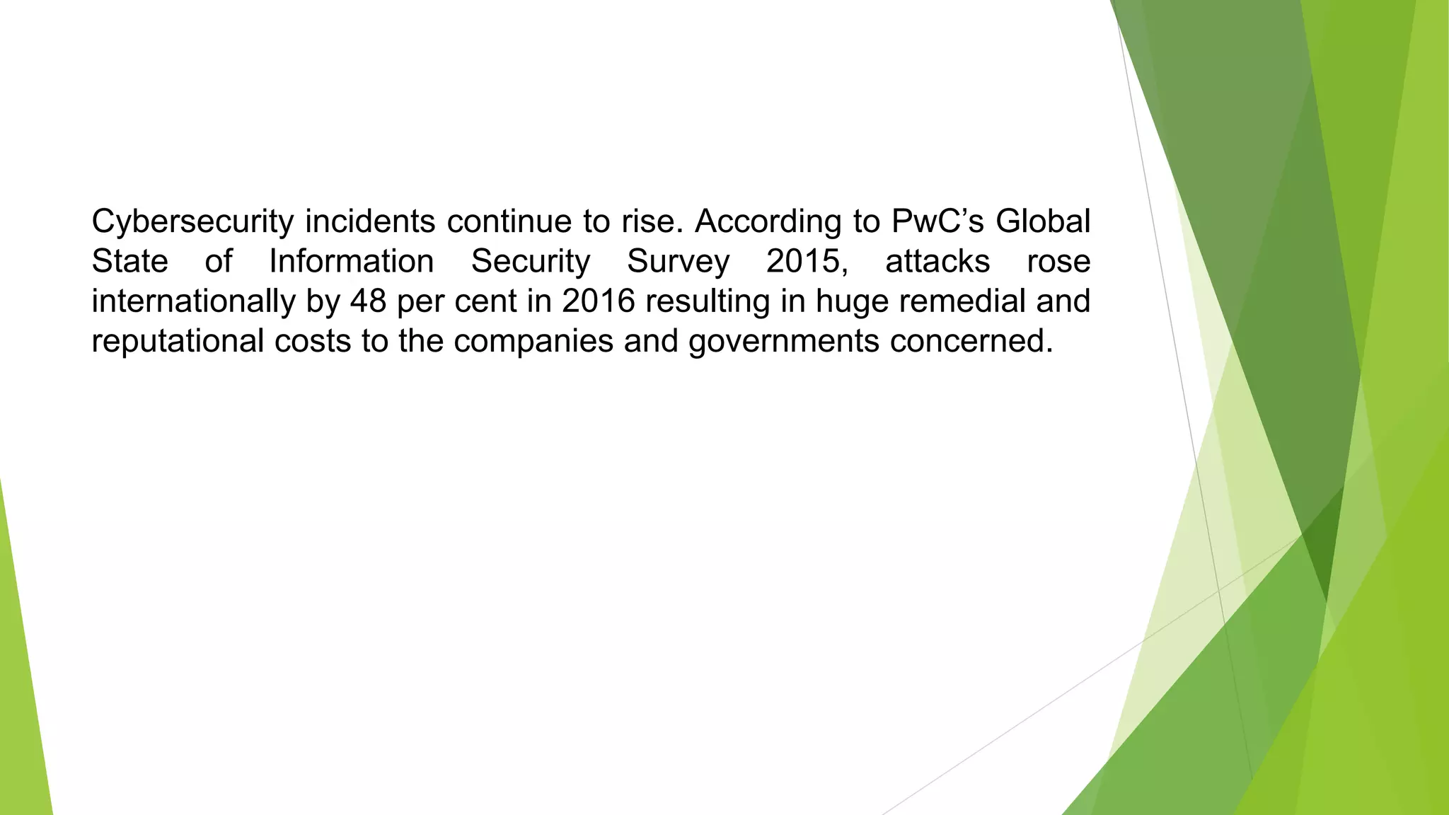 Cybersecurity incidents continue to rise. According to PwC’s Global
State of Information Security Survey 2015, attacks rose
internationally by 48 per cent in 2016 resulting in huge remedial and
reputational costs to the companies and governments concerned.
 