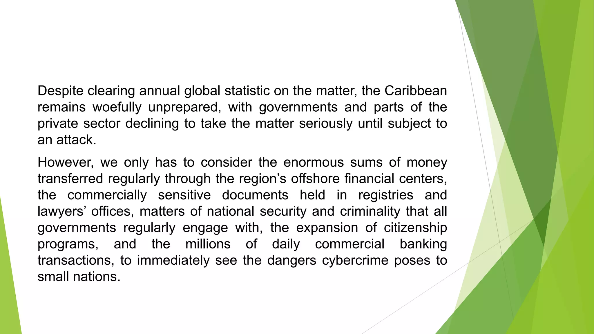 Despite clearing annual global statistic on the matter, the Caribbean
remains woefully unprepared, with governments and parts of the
private sector declining to take the matter seriously until subject to
an attack.
However, we only has to consider the enormous sums of money
transferred regularly through the region’s offshore financial centers,
the commercially sensitive documents held in registries and
lawyers’ offices, matters of national security and criminality that all
governments regularly engage with, the expansion of citizenship
programs, and the millions of daily commercial banking
transactions, to immediately see the dangers cybercrime poses to
small nations.
 