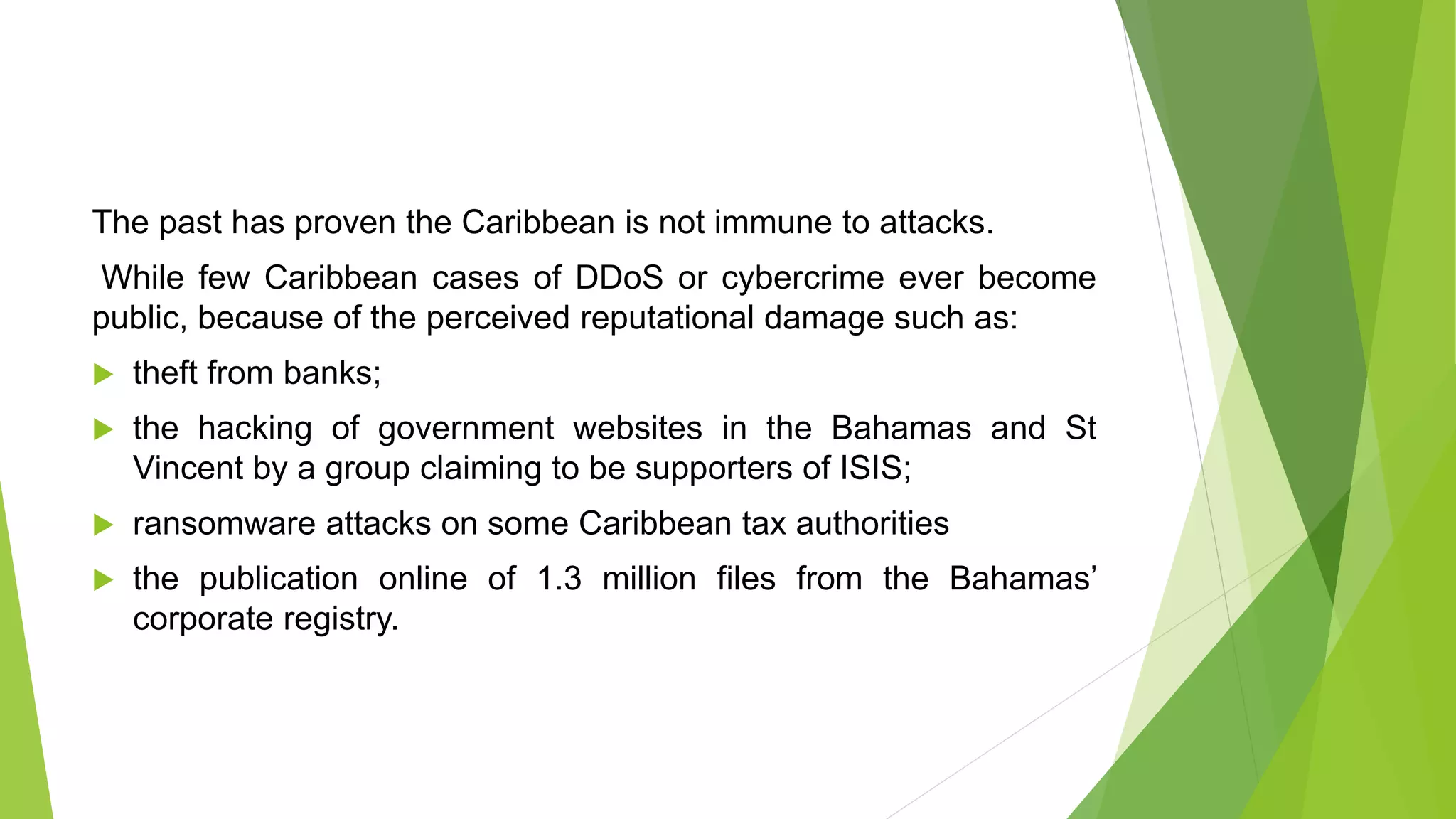 The past has proven the Caribbean is not immune to attacks.
While few Caribbean cases of DDoS or cybercrime ever become
public, because of the perceived reputational damage such as:
 theft from banks;
 the hacking of government websites in the Bahamas and St
Vincent by a group claiming to be supporters of ISIS;
 ransomware attacks on some Caribbean tax authorities
 the publication online of 1.3 million files from the Bahamas’
corporate registry.
 