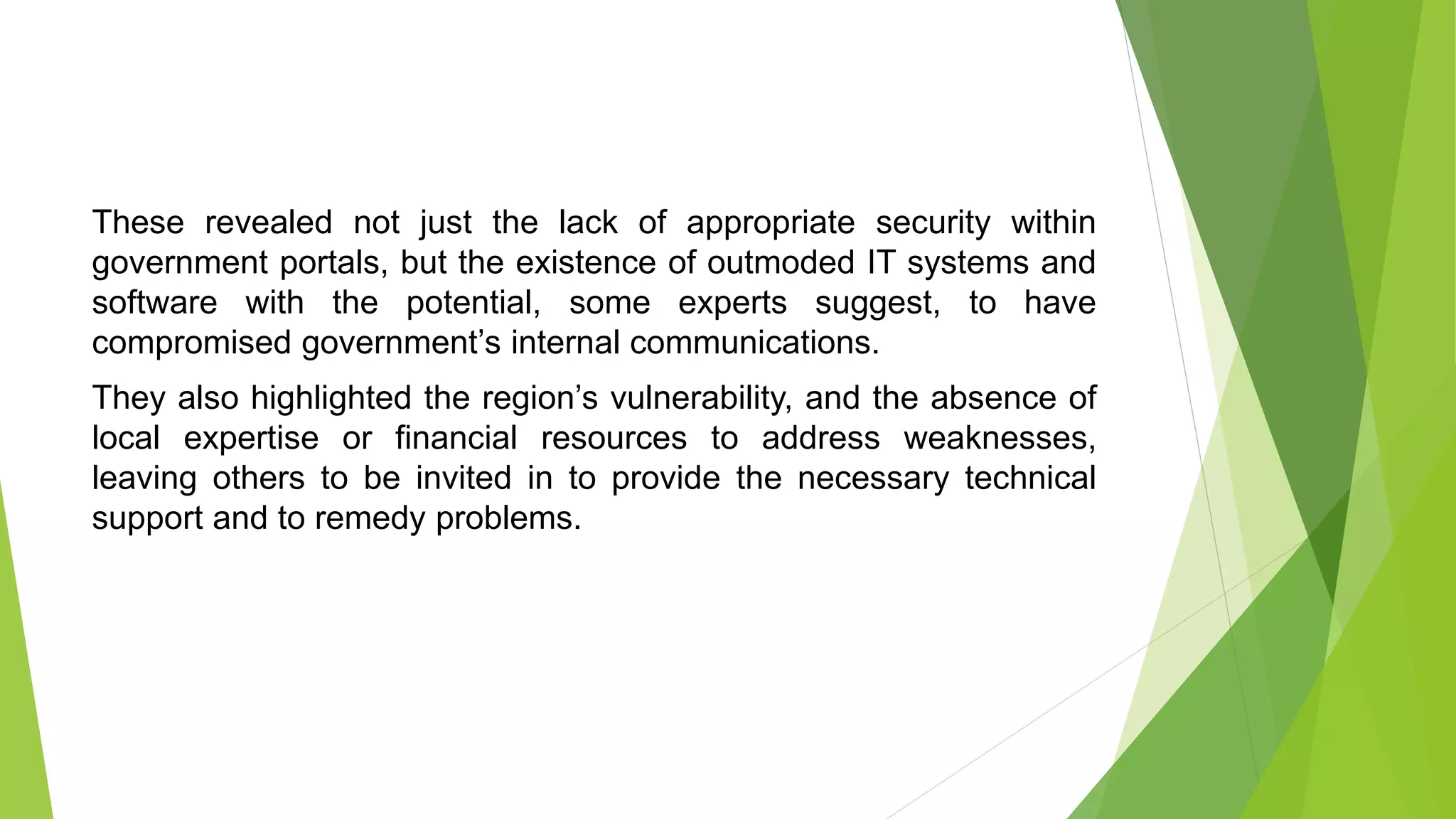 These revealed not just the lack of appropriate security within
government portals, but the existence of outmoded IT systems and
software with the potential, some experts suggest, to have
compromised government’s internal communications.
They also highlighted the region’s vulnerability, and the absence of
local expertise or financial resources to address weaknesses,
leaving others to be invited in to provide the necessary technical
support and to remedy problems.
 