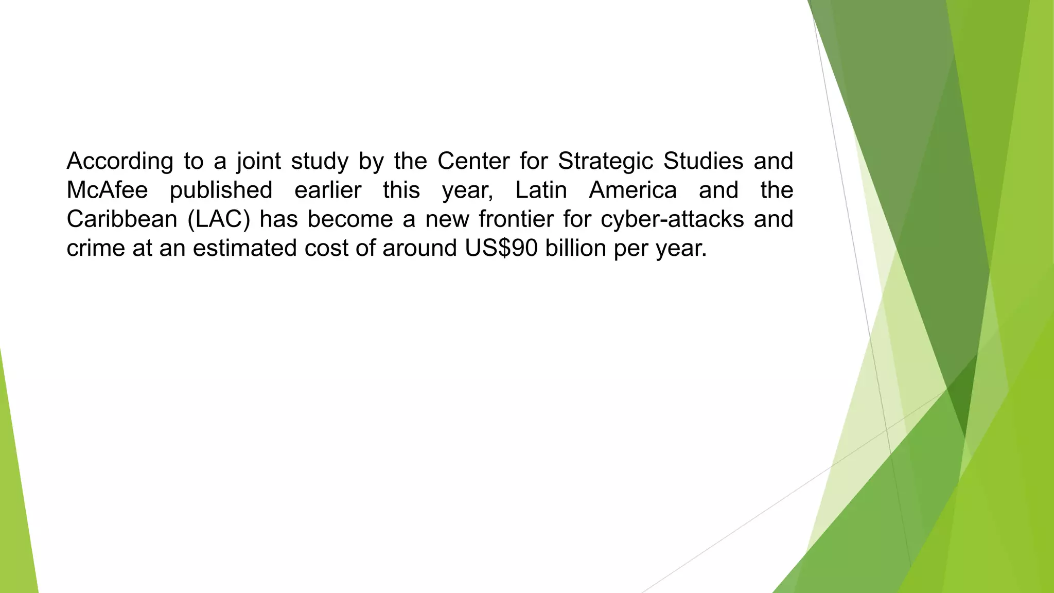 According to a joint study by the Center for Strategic Studies and
McAfee published earlier this year, Latin America and the
Caribbean (LAC) has become a new frontier for cyber-attacks and
crime at an estimated cost of around US$90 billion per year.
 
