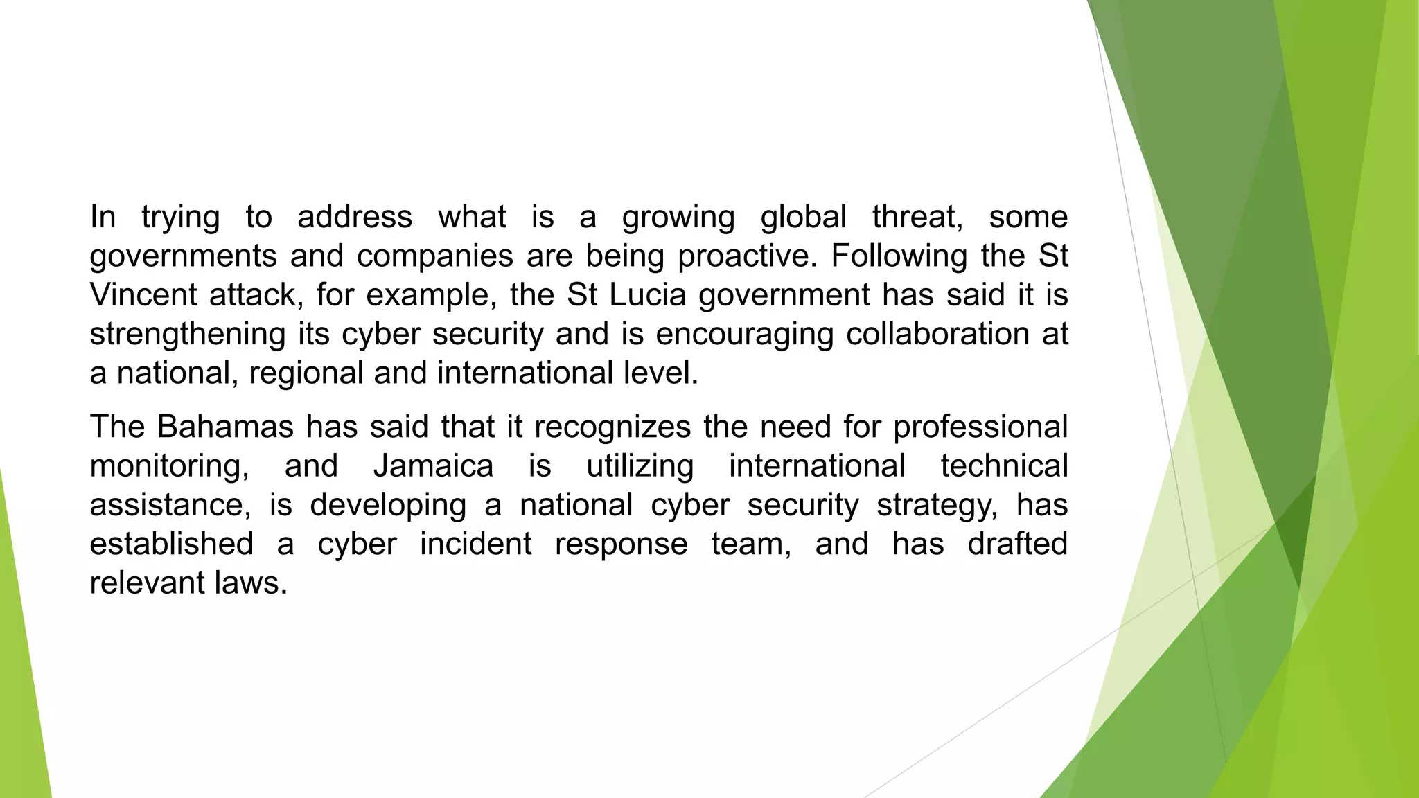In trying to address what is a growing global threat, some
governments and companies are being proactive. Following the St
Vincent attack, for example, the St Lucia government has said it is
strengthening its cyber security and is encouraging collaboration at
a national, regional and international level.
The Bahamas has said that it recognizes the need for professional
monitoring, and Jamaica is utilizing international technical
assistance, is developing a national cyber security strategy, has
established a cyber incident response team, and has drafted
relevant laws.
 