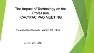 The Impact of Technology on the
Profession
ICAC/IFAC PAO MEETING
JUNE 22, 2017
Presented by Shawn M. Mahler, CA, CISA
 