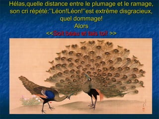 Hélas,quelle distance entre le plumage et le ramage,
son cri répété:’’Léon!Léon!’’est extrême disgracieux,
                   quel dommage!
                        Alors
              <<Soit beau et tais toi! >>
 
