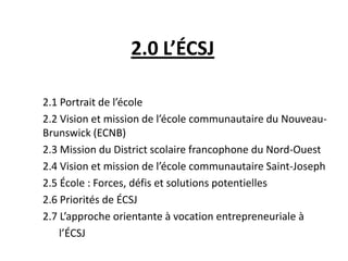 2.0 L’ÉCSJ
2.1 Portrait de l’école
2.2 Vision et mission de l’école communautaire du Nouveau-
Brunswick (ECNB)
2.3 Mission du District scolaire francophone du Nord-Ouest
2.4 Vision et mission de l’école communautaire Saint-Joseph
2.5 École : Forces, défis et solutions potentielles
2.6 Priorités de ÉCSJ
2.7 L’approche orientante à vocation entrepreneuriale à
l’ÉCSJ
 