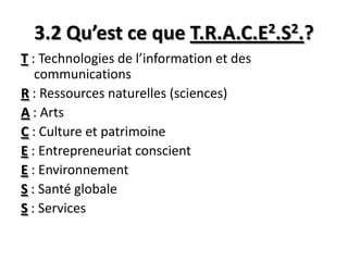 3.2 Qu’est ce que T.R.A.C.E2.S2.?
T : Technologies de l’information et des
communications
R : Ressources naturelles (sciences)
A : Arts
C : Culture et patrimoine
E : Entrepreneuriat conscient
E : Environnement
S : Santé globale
S : Services
 