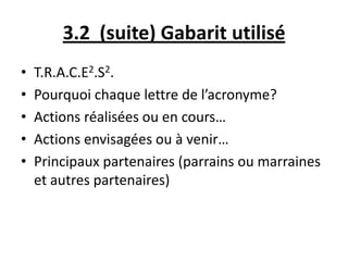 3.2 (suite) Gabarit utilisé
• T.R.A.C.E2.S2.
• Pourquoi chaque lettre de l’acronyme?
• Actions réalisées ou en cours…
• Actions envisagées ou à venir…
• Principaux partenaires (parrains ou marraines
et autres partenaires)
 