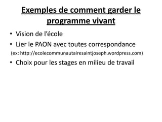 Exemples de comment garder le
programme vivant
• Vision de l’école
• Lier le PAON avec toutes correspondance
(ex: http://ecolecommunautairesaintjoseph.wordpress.com)
• Choix pour les stages en milieu de travail
 