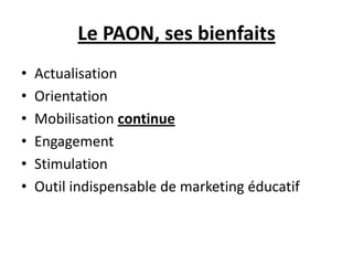 Le PAON, ses bienfaits
• Actualisation
• Orientation
• Mobilisation continue
• Engagement
• Stimulation
• Outil indispensable de marketing éducatif
 