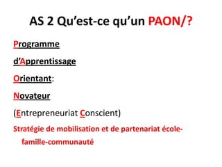 AS 2 Qu’est-ce qu’un PAON/?
Programme
d’Apprentissage
Orientant:
Novateur
(Entrepreneuriat Conscient)
Stratégie de mobilisation et de partenariat école-
famille-communauté
 