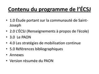 Contenu du programme de l’ÉCSJ
• 1.0 Étude portant sur la communauté de Saint-
Joseph
• 2.0 L’ÉCSJ (Renseignements à propos de l’école)
• 3.0 Le PAON
• 4.0 Les stratégies de mobilisation continue
• 5.0 Références bibliographiques
• Annexes
• Version résumée du PAON
 