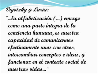 Vigotzky y Luria: "...la alfabetización (...) emerge como una parte íntegra de la conciencia humana, es nuestra capacidad de comunicarnos efectivamente unos con otros, intercambiar conceptos e ideas, y funcionar en el contexto social de nuestras vidas..." 