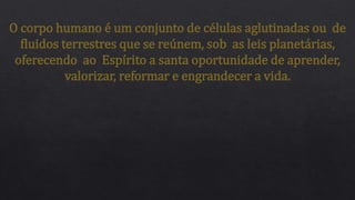 O corpo humano é um conjunto de células aglutinadas ou de
fluidos terrestres que se reúnem, sob as leis planetárias,
oferecendo ao Espírito a santa oportunidade de aprender,
valorizar, reformar e engrandecer a vida.
 