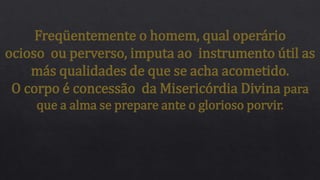 Freqüentemente o homem, qual operário
ocioso ou perverso, imputa ao instrumento útil as
más qualidades de que se acha acometido.
O corpo é concessão da Misericórdia Divina para
que a alma se prepare ante o glorioso porvir.
 