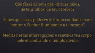Que fazes de teus pés, de tuas mãos,
de teus olhos, de teu cérebro?
Sabes que esses poderes te foram confiados para
honrar o Senhor iluminando a ti mesmo?
Medita nestas interrogações e santifica teu corpo,
nele encontrando o templo divino.
 