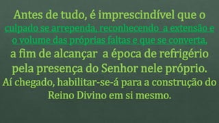 Antes de tudo, é imprescindível que o
culpado se arrependa, reconhecendo a extensão e
o volume das próprias faltas e que se converta,
a fim de alcançar a época de refrigério
pela presença do Senhor nele próprio.
Aí chegado, habilitar-se-á para a construção do
Reino Divino em si mesmo.
 