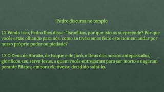 Pedro discursa no templo
12 Vendo isso, Pedro lhes disse: "Israelitas, por que isto os surpreende? Por que
vocês estão olhando para nós, como se tivéssemos feito este homem andar por
nosso próprio poder ou piedade?
13 O Deus de Abraão, de Isaque e de Jacó, o Deus dos nossos antepassados,
glorificou seu servo Jesus, a quem vocês entregaram para ser morto e negaram
perante Pilatos, embora ele tivesse decidido soltá-lo.
 